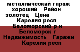 металлический гараж хороший › Район ­ золотец › Цена ­ 40 000 - Карелия респ., Беломорский р-н, Беломорск г. Недвижимость » Гаражи   . Карелия респ.